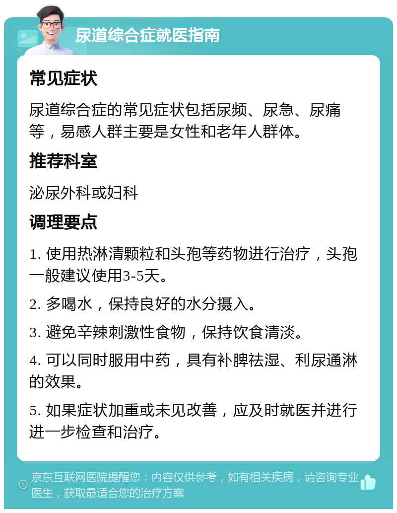 尿道综合症就医指南 常见症状 尿道综合症的常见症状包括尿频、尿急、尿痛等，易感人群主要是女性和老年人群体。 推荐科室 泌尿外科或妇科 调理要点 1. 使用热淋清颗粒和头孢等药物进行治疗，头孢一般建议使用3-5天。 2. 多喝水，保持良好的水分摄入。 3. 避免辛辣刺激性食物，保持饮食清淡。 4. 可以同时服用中药，具有补脾祛湿、利尿通淋的效果。 5. 如果症状加重或未见改善，应及时就医并进行进一步检查和治疗。