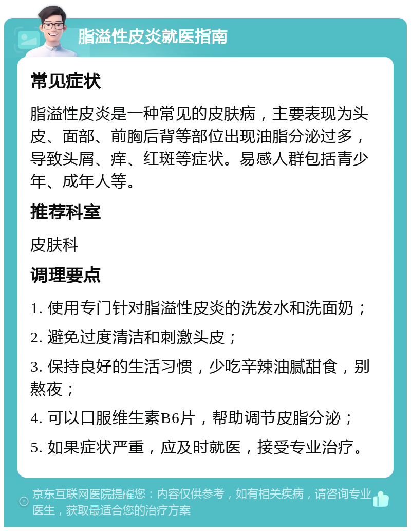 脂溢性皮炎就医指南 常见症状 脂溢性皮炎是一种常见的皮肤病，主要表现为头皮、面部、前胸后背等部位出现油脂分泌过多，导致头屑、痒、红斑等症状。易感人群包括青少年、成年人等。 推荐科室 皮肤科 调理要点 1. 使用专门针对脂溢性皮炎的洗发水和洗面奶； 2. 避免过度清洁和刺激头皮； 3. 保持良好的生活习惯，少吃辛辣油腻甜食，别熬夜； 4. 可以口服维生素B6片，帮助调节皮脂分泌； 5. 如果症状严重，应及时就医，接受专业治疗。