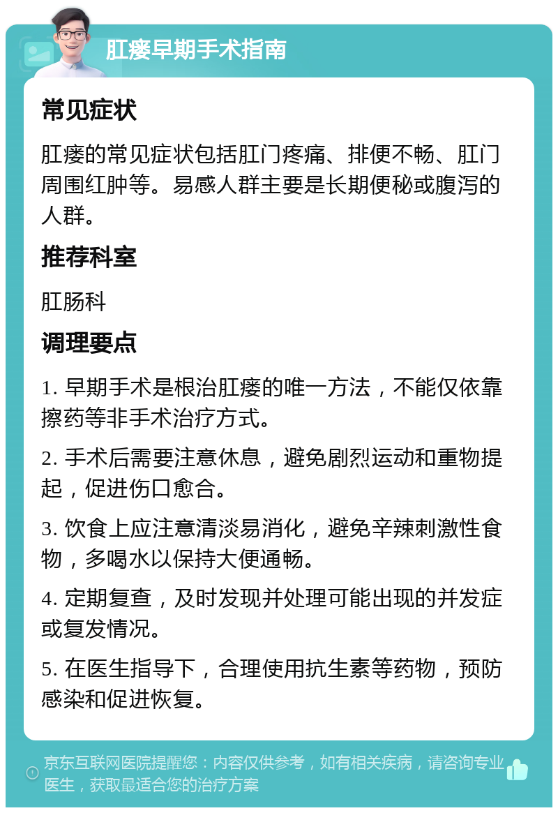 肛瘘早期手术指南 常见症状 肛瘘的常见症状包括肛门疼痛、排便不畅、肛门周围红肿等。易感人群主要是长期便秘或腹泻的人群。 推荐科室 肛肠科 调理要点 1. 早期手术是根治肛瘘的唯一方法，不能仅依靠擦药等非手术治疗方式。 2. 手术后需要注意休息，避免剧烈运动和重物提起，促进伤口愈合。 3. 饮食上应注意清淡易消化，避免辛辣刺激性食物，多喝水以保持大便通畅。 4. 定期复查，及时发现并处理可能出现的并发症或复发情况。 5. 在医生指导下，合理使用抗生素等药物，预防感染和促进恢复。