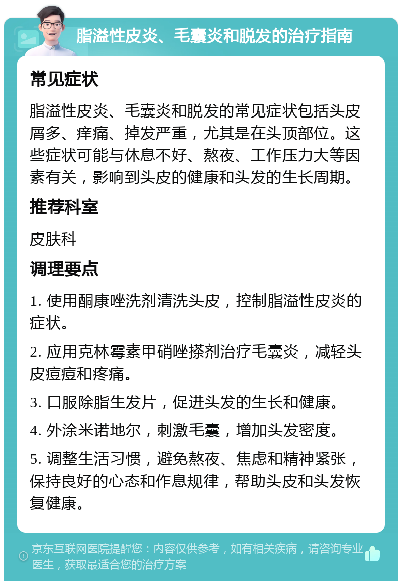 脂溢性皮炎、毛囊炎和脱发的治疗指南 常见症状 脂溢性皮炎、毛囊炎和脱发的常见症状包括头皮屑多、痒痛、掉发严重，尤其是在头顶部位。这些症状可能与休息不好、熬夜、工作压力大等因素有关，影响到头皮的健康和头发的生长周期。 推荐科室 皮肤科 调理要点 1. 使用酮康唑洗剂清洗头皮，控制脂溢性皮炎的症状。 2. 应用克林霉素甲硝唑搽剂治疗毛囊炎，减轻头皮痘痘和疼痛。 3. 口服除脂生发片，促进头发的生长和健康。 4. 外涂米诺地尔，刺激毛囊，增加头发密度。 5. 调整生活习惯，避免熬夜、焦虑和精神紧张，保持良好的心态和作息规律，帮助头皮和头发恢复健康。