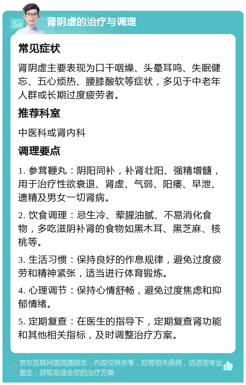 肾阴虚的治疗与调理 常见症状 肾阴虚主要表现为口干咽燥、头晕耳鸣、失眠健忘、五心烦热、腰膝酸软等症状，多见于中老年人群或长期过度疲劳者。 推荐科室 中医科或肾内科 调理要点 1. 参茸鞭丸：阴阳同补，补肾壮阳、强精增髓，用于治疗性欲衰退、肾虚、气弱、阳痿、早泄、遗精及男女一切肾病。 2. 饮食调理：忌生冷、荤腥油腻、不易消化食物，多吃滋阴补肾的食物如黑木耳、黑芝麻、核桃等。 3. 生活习惯：保持良好的作息规律，避免过度疲劳和精神紧张，适当进行体育锻炼。 4. 心理调节：保持心情舒畅，避免过度焦虑和抑郁情绪。 5. 定期复查：在医生的指导下，定期复查肾功能和其他相关指标，及时调整治疗方案。