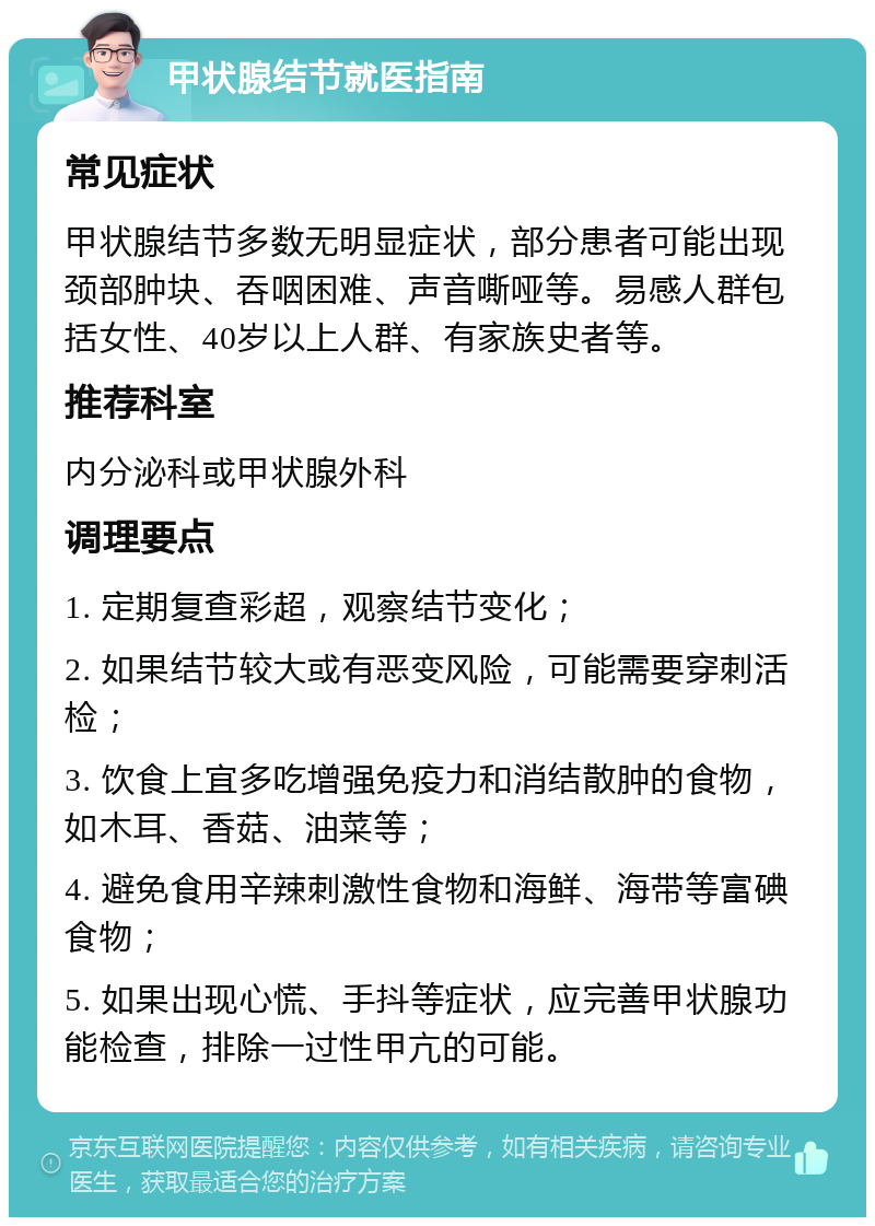 甲状腺结节就医指南 常见症状 甲状腺结节多数无明显症状，部分患者可能出现颈部肿块、吞咽困难、声音嘶哑等。易感人群包括女性、40岁以上人群、有家族史者等。 推荐科室 内分泌科或甲状腺外科 调理要点 1. 定期复查彩超，观察结节变化； 2. 如果结节较大或有恶变风险，可能需要穿刺活检； 3. 饮食上宜多吃增强免疫力和消结散肿的食物，如木耳、香菇、油菜等； 4. 避免食用辛辣刺激性食物和海鲜、海带等富碘食物； 5. 如果出现心慌、手抖等症状，应完善甲状腺功能检查，排除一过性甲亢的可能。