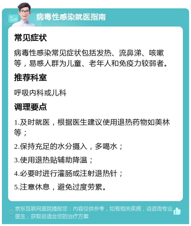 病毒性感染就医指南 常见症状 病毒性感染常见症状包括发热、流鼻涕、咳嗽等，易感人群为儿童、老年人和免疫力较弱者。 推荐科室 呼吸内科或儿科 调理要点 1.及时就医，根据医生建议使用退热药物如美林等； 2.保持充足的水分摄入，多喝水； 3.使用退热贴辅助降温； 4.必要时进行灌肠或注射退热针； 5.注意休息，避免过度劳累。