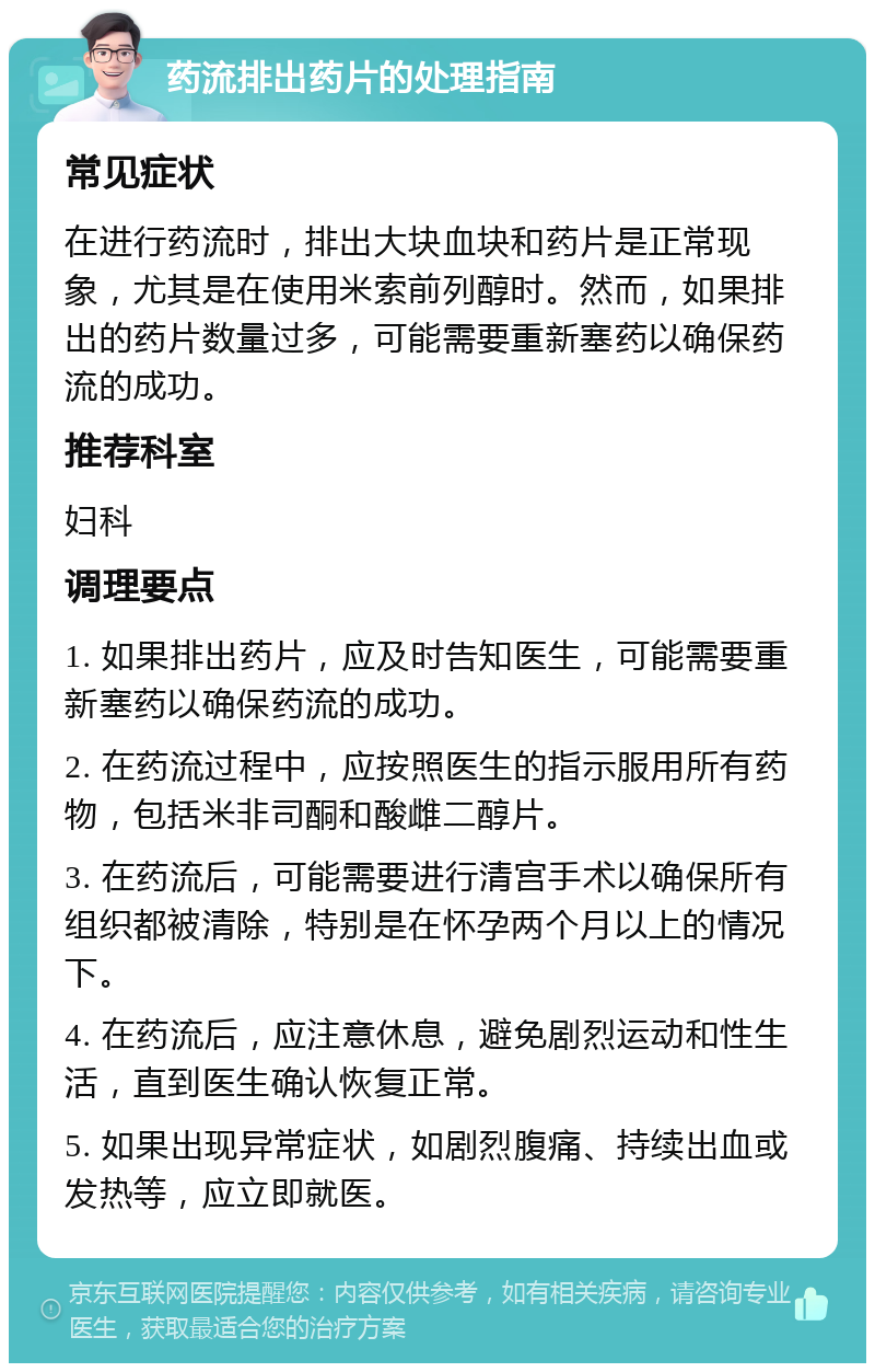 药流排出药片的处理指南 常见症状 在进行药流时，排出大块血块和药片是正常现象，尤其是在使用米索前列醇时。然而，如果排出的药片数量过多，可能需要重新塞药以确保药流的成功。 推荐科室 妇科 调理要点 1. 如果排出药片，应及时告知医生，可能需要重新塞药以确保药流的成功。 2. 在药流过程中，应按照医生的指示服用所有药物，包括米非司酮和酸雌二醇片。 3. 在药流后，可能需要进行清宫手术以确保所有组织都被清除，特别是在怀孕两个月以上的情况下。 4. 在药流后，应注意休息，避免剧烈运动和性生活，直到医生确认恢复正常。 5. 如果出现异常症状，如剧烈腹痛、持续出血或发热等，应立即就医。