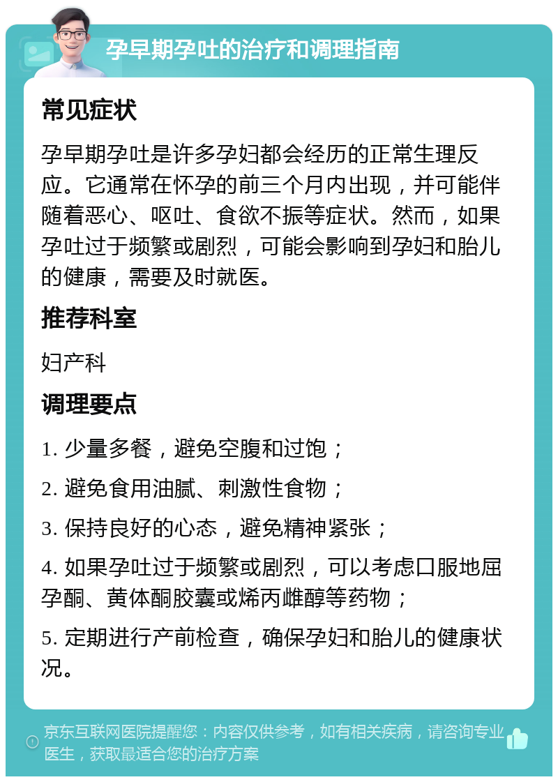 孕早期孕吐的治疗和调理指南 常见症状 孕早期孕吐是许多孕妇都会经历的正常生理反应。它通常在怀孕的前三个月内出现，并可能伴随着恶心、呕吐、食欲不振等症状。然而，如果孕吐过于频繁或剧烈，可能会影响到孕妇和胎儿的健康，需要及时就医。 推荐科室 妇产科 调理要点 1. 少量多餐，避免空腹和过饱； 2. 避免食用油腻、刺激性食物； 3. 保持良好的心态，避免精神紧张； 4. 如果孕吐过于频繁或剧烈，可以考虑口服地屈孕酮、黄体酮胶囊或烯丙雌醇等药物； 5. 定期进行产前检查，确保孕妇和胎儿的健康状况。