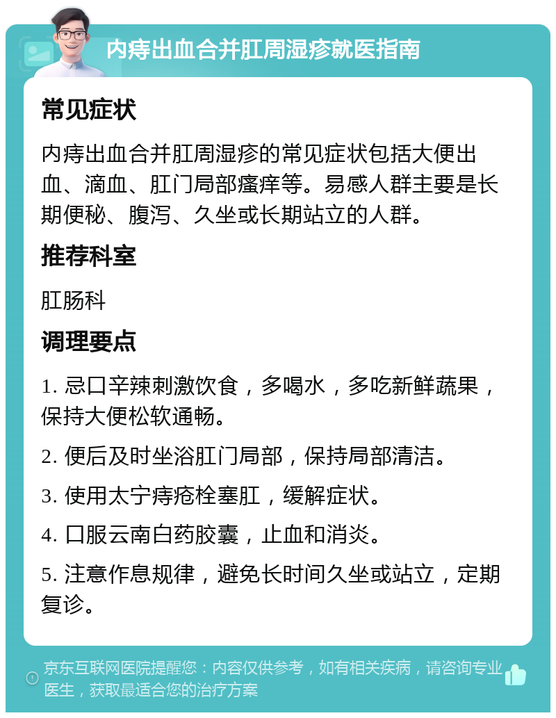 内痔出血合并肛周湿疹就医指南 常见症状 内痔出血合并肛周湿疹的常见症状包括大便出血、滴血、肛门局部瘙痒等。易感人群主要是长期便秘、腹泻、久坐或长期站立的人群。 推荐科室 肛肠科 调理要点 1. 忌口辛辣刺激饮食，多喝水，多吃新鲜蔬果，保持大便松软通畅。 2. 便后及时坐浴肛门局部，保持局部清洁。 3. 使用太宁痔疮栓塞肛，缓解症状。 4. 口服云南白药胶囊，止血和消炎。 5. 注意作息规律，避免长时间久坐或站立，定期复诊。