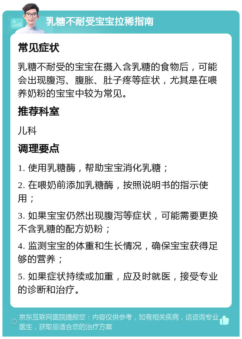 乳糖不耐受宝宝拉稀指南 常见症状 乳糖不耐受的宝宝在摄入含乳糖的食物后，可能会出现腹泻、腹胀、肚子疼等症状，尤其是在喂养奶粉的宝宝中较为常见。 推荐科室 儿科 调理要点 1. 使用乳糖酶，帮助宝宝消化乳糖； 2. 在喂奶前添加乳糖酶，按照说明书的指示使用； 3. 如果宝宝仍然出现腹泻等症状，可能需要更换不含乳糖的配方奶粉； 4. 监测宝宝的体重和生长情况，确保宝宝获得足够的营养； 5. 如果症状持续或加重，应及时就医，接受专业的诊断和治疗。