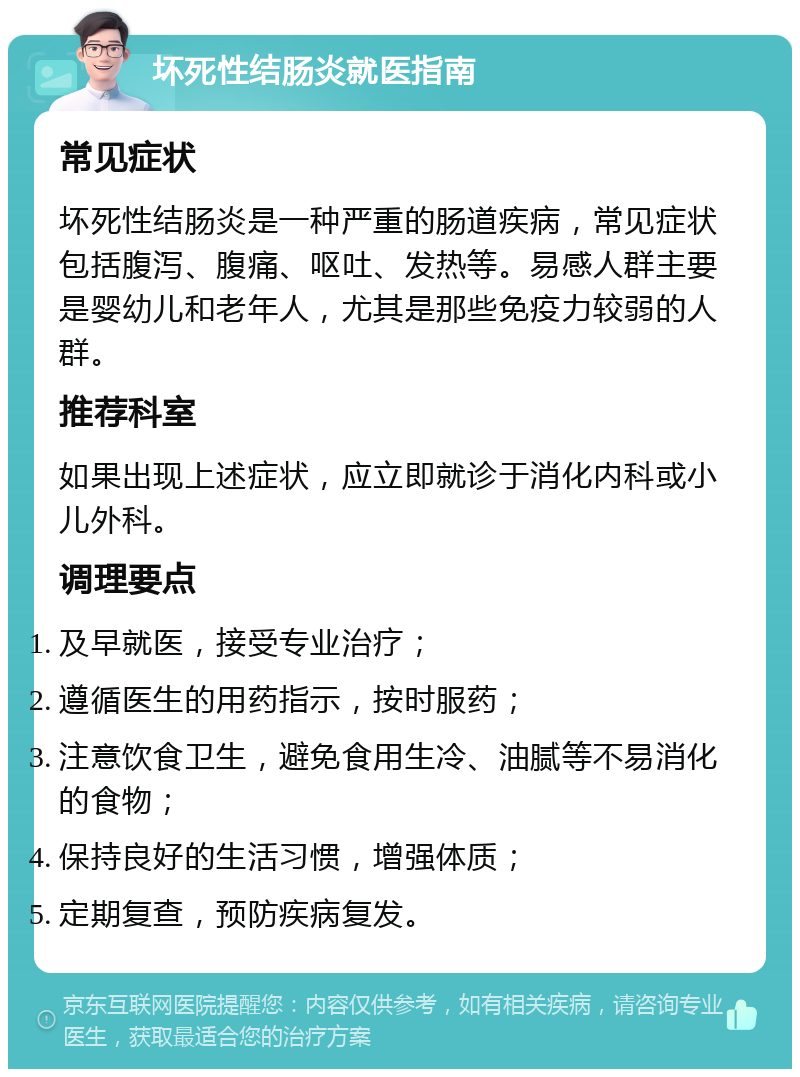 坏死性结肠炎就医指南 常见症状 坏死性结肠炎是一种严重的肠道疾病，常见症状包括腹泻、腹痛、呕吐、发热等。易感人群主要是婴幼儿和老年人，尤其是那些免疫力较弱的人群。 推荐科室 如果出现上述症状，应立即就诊于消化内科或小儿外科。 调理要点 及早就医，接受专业治疗； 遵循医生的用药指示，按时服药； 注意饮食卫生，避免食用生冷、油腻等不易消化的食物； 保持良好的生活习惯，增强体质； 定期复查，预防疾病复发。