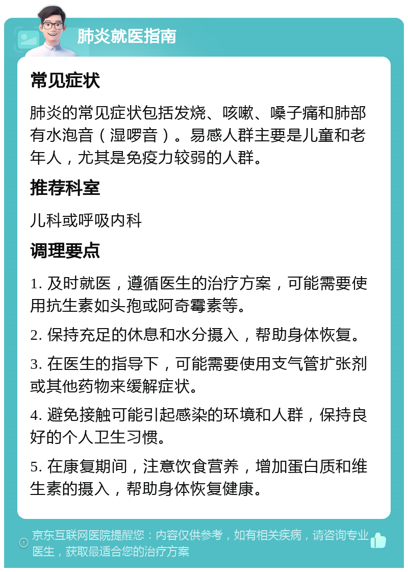 肺炎就医指南 常见症状 肺炎的常见症状包括发烧、咳嗽、嗓子痛和肺部有水泡音（湿啰音）。易感人群主要是儿童和老年人，尤其是免疫力较弱的人群。 推荐科室 儿科或呼吸内科 调理要点 1. 及时就医，遵循医生的治疗方案，可能需要使用抗生素如头孢或阿奇霉素等。 2. 保持充足的休息和水分摄入，帮助身体恢复。 3. 在医生的指导下，可能需要使用支气管扩张剂或其他药物来缓解症状。 4. 避免接触可能引起感染的环境和人群，保持良好的个人卫生习惯。 5. 在康复期间，注意饮食营养，增加蛋白质和维生素的摄入，帮助身体恢复健康。