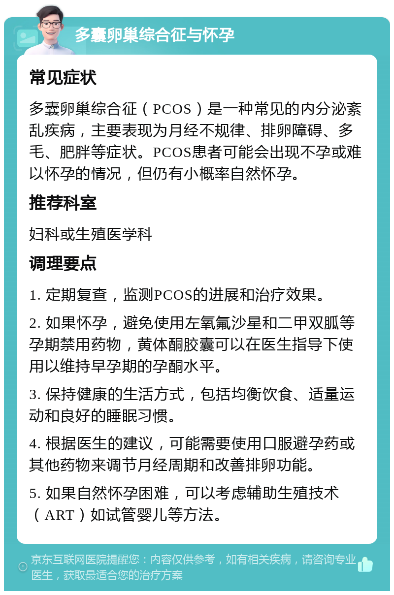 多囊卵巢综合征与怀孕 常见症状 多囊卵巢综合征（PCOS）是一种常见的内分泌紊乱疾病，主要表现为月经不规律、排卵障碍、多毛、肥胖等症状。PCOS患者可能会出现不孕或难以怀孕的情况，但仍有小概率自然怀孕。 推荐科室 妇科或生殖医学科 调理要点 1. 定期复查，监测PCOS的进展和治疗效果。 2. 如果怀孕，避免使用左氧氟沙星和二甲双胍等孕期禁用药物，黄体酮胶囊可以在医生指导下使用以维持早孕期的孕酮水平。 3. 保持健康的生活方式，包括均衡饮食、适量运动和良好的睡眠习惯。 4. 根据医生的建议，可能需要使用口服避孕药或其他药物来调节月经周期和改善排卵功能。 5. 如果自然怀孕困难，可以考虑辅助生殖技术（ART）如试管婴儿等方法。