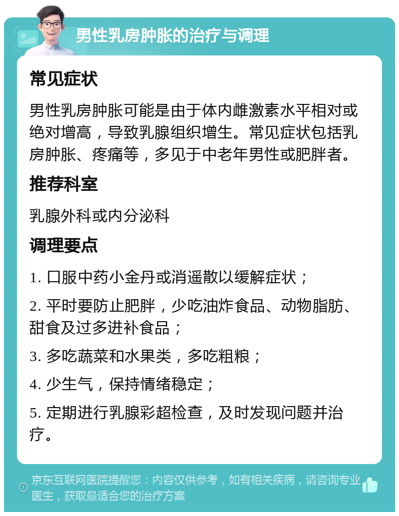 男性乳房肿胀的治疗与调理 常见症状 男性乳房肿胀可能是由于体内雌激素水平相对或绝对增高，导致乳腺组织增生。常见症状包括乳房肿胀、疼痛等，多见于中老年男性或肥胖者。 推荐科室 乳腺外科或内分泌科 调理要点 1. 口服中药小金丹或消遥散以缓解症状； 2. 平时要防止肥胖，少吃油炸食品、动物脂肪、甜食及过多进补食品； 3. 多吃蔬菜和水果类，多吃粗粮； 4. 少生气，保持情绪稳定； 5. 定期进行乳腺彩超检查，及时发现问题并治疗。