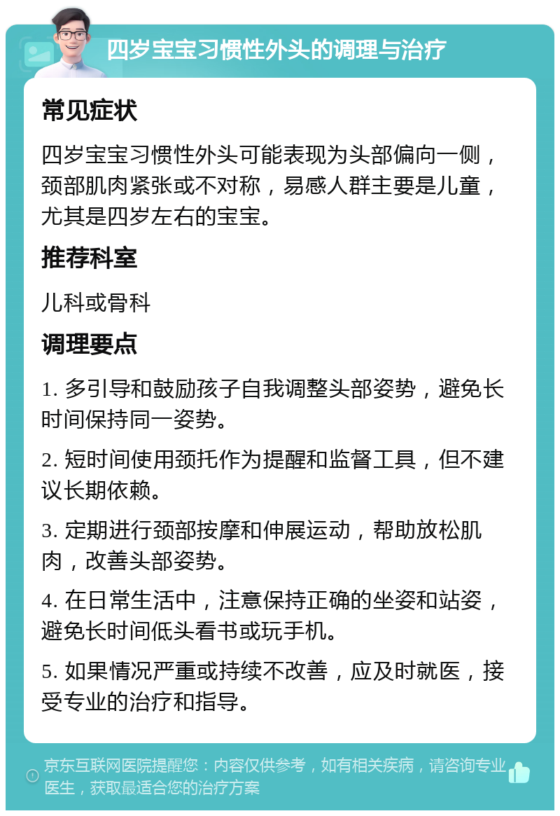 四岁宝宝习惯性外头的调理与治疗 常见症状 四岁宝宝习惯性外头可能表现为头部偏向一侧，颈部肌肉紧张或不对称，易感人群主要是儿童，尤其是四岁左右的宝宝。 推荐科室 儿科或骨科 调理要点 1. 多引导和鼓励孩子自我调整头部姿势，避免长时间保持同一姿势。 2. 短时间使用颈托作为提醒和监督工具，但不建议长期依赖。 3. 定期进行颈部按摩和伸展运动，帮助放松肌肉，改善头部姿势。 4. 在日常生活中，注意保持正确的坐姿和站姿，避免长时间低头看书或玩手机。 5. 如果情况严重或持续不改善，应及时就医，接受专业的治疗和指导。