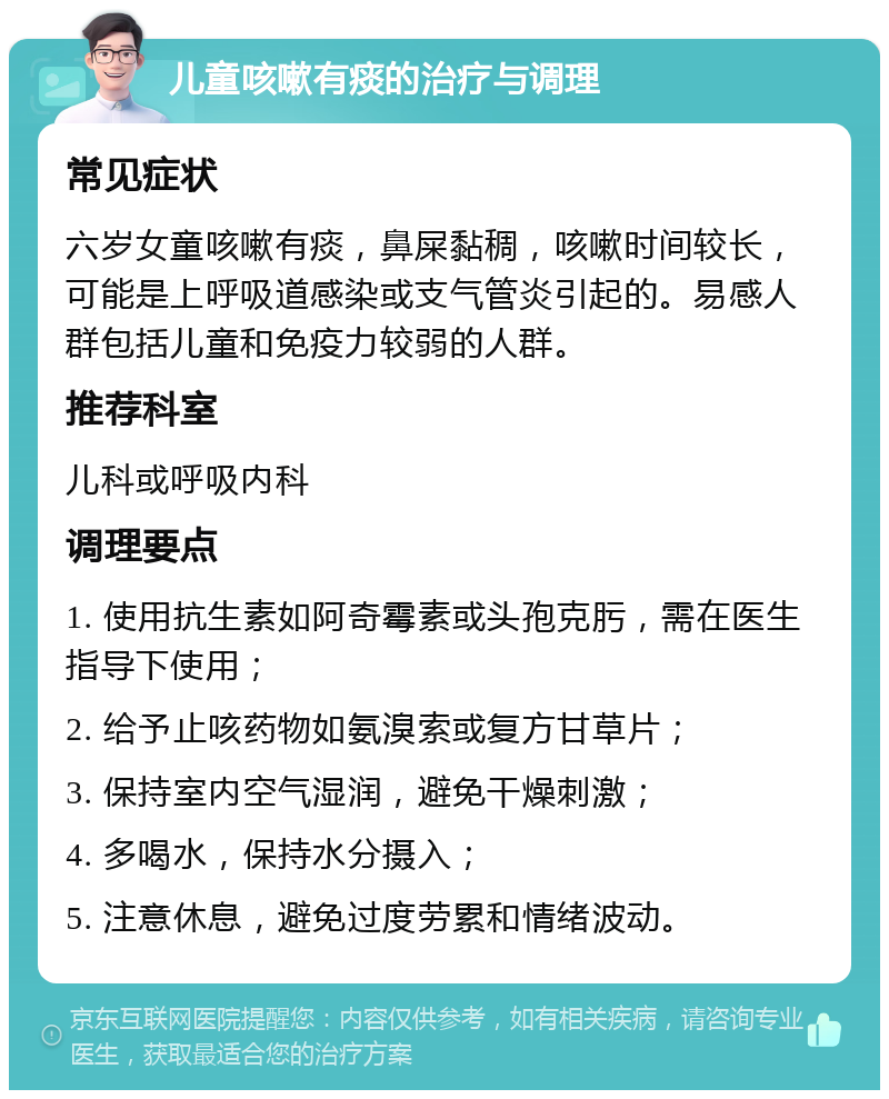 儿童咳嗽有痰的治疗与调理 常见症状 六岁女童咳嗽有痰，鼻屎黏稠，咳嗽时间较长，可能是上呼吸道感染或支气管炎引起的。易感人群包括儿童和免疫力较弱的人群。 推荐科室 儿科或呼吸内科 调理要点 1. 使用抗生素如阿奇霉素或头孢克肟，需在医生指导下使用； 2. 给予止咳药物如氨溴索或复方甘草片； 3. 保持室内空气湿润，避免干燥刺激； 4. 多喝水，保持水分摄入； 5. 注意休息，避免过度劳累和情绪波动。