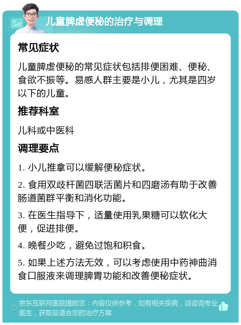 儿童脾虚便秘的治疗与调理 常见症状 儿童脾虚便秘的常见症状包括排便困难、便秘、食欲不振等。易感人群主要是小儿，尤其是四岁以下的儿童。 推荐科室 儿科或中医科 调理要点 1. 小儿推拿可以缓解便秘症状。 2. 食用双歧杆菌四联活菌片和四磨汤有助于改善肠道菌群平衡和消化功能。 3. 在医生指导下，适量使用乳果糖可以软化大便，促进排便。 4. 晚餐少吃，避免过饱和积食。 5. 如果上述方法无效，可以考虑使用中药神曲消食口服液来调理脾胃功能和改善便秘症状。