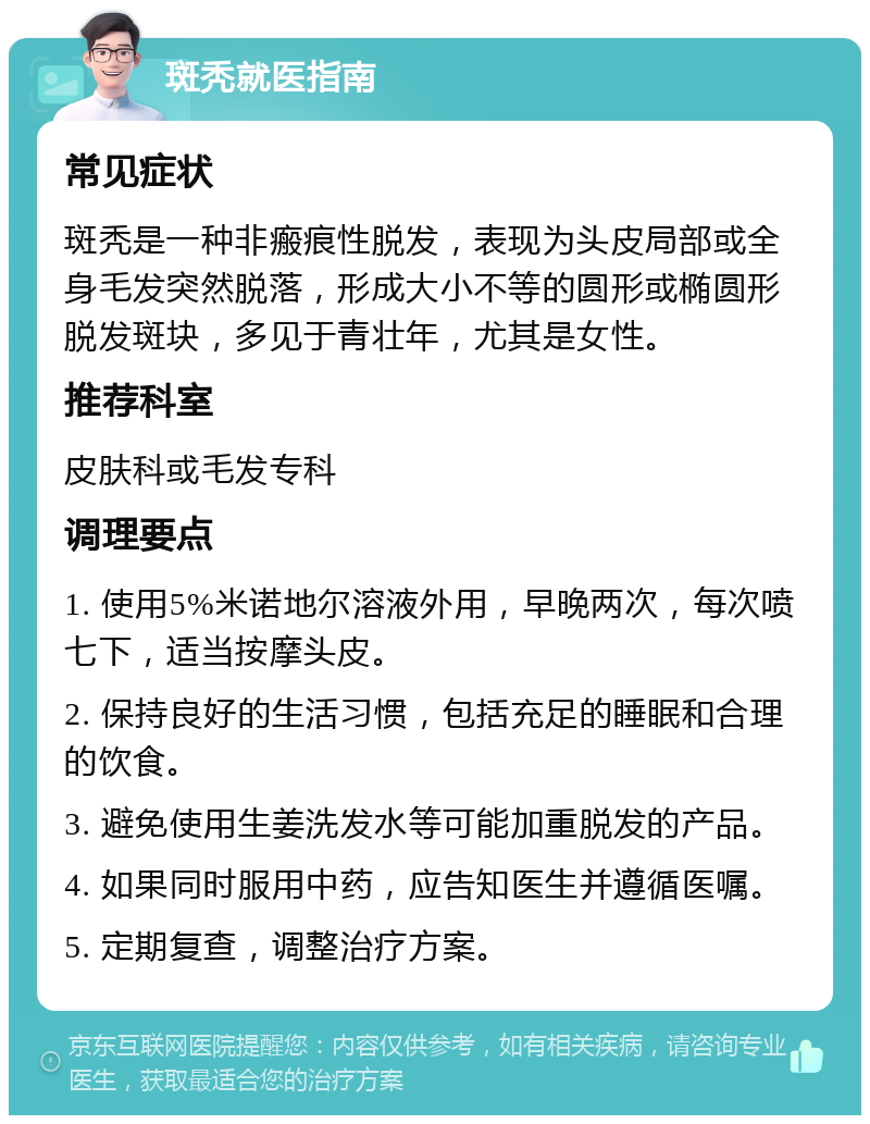 斑秃就医指南 常见症状 斑秃是一种非瘢痕性脱发，表现为头皮局部或全身毛发突然脱落，形成大小不等的圆形或椭圆形脱发斑块，多见于青壮年，尤其是女性。 推荐科室 皮肤科或毛发专科 调理要点 1. 使用5%米诺地尔溶液外用，早晚两次，每次喷七下，适当按摩头皮。 2. 保持良好的生活习惯，包括充足的睡眠和合理的饮食。 3. 避免使用生姜洗发水等可能加重脱发的产品。 4. 如果同时服用中药，应告知医生并遵循医嘱。 5. 定期复查，调整治疗方案。