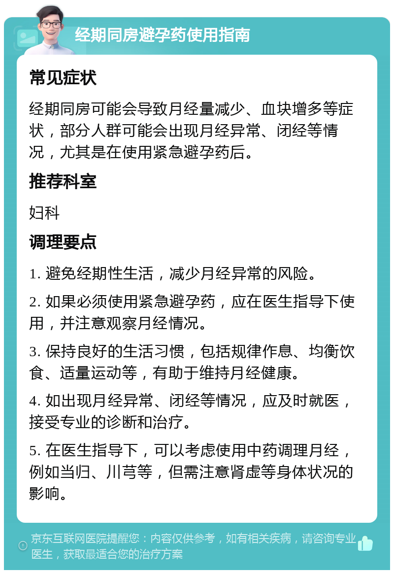 经期同房避孕药使用指南 常见症状 经期同房可能会导致月经量减少、血块增多等症状，部分人群可能会出现月经异常、闭经等情况，尤其是在使用紧急避孕药后。 推荐科室 妇科 调理要点 1. 避免经期性生活，减少月经异常的风险。 2. 如果必须使用紧急避孕药，应在医生指导下使用，并注意观察月经情况。 3. 保持良好的生活习惯，包括规律作息、均衡饮食、适量运动等，有助于维持月经健康。 4. 如出现月经异常、闭经等情况，应及时就医，接受专业的诊断和治疗。 5. 在医生指导下，可以考虑使用中药调理月经，例如当归、川芎等，但需注意肾虚等身体状况的影响。