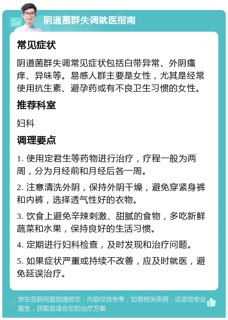 阴道菌群失调就医指南 常见症状 阴道菌群失调常见症状包括白带异常、外阴瘙痒、异味等。易感人群主要是女性，尤其是经常使用抗生素、避孕药或有不良卫生习惯的女性。 推荐科室 妇科 调理要点 1. 使用定君生等药物进行治疗，疗程一般为两周，分为月经前和月经后各一周。 2. 注意清洗外阴，保持外阴干燥，避免穿紧身裤和内裤，选择透气性好的衣物。 3. 饮食上避免辛辣刺激、甜腻的食物，多吃新鲜蔬菜和水果，保持良好的生活习惯。 4. 定期进行妇科检查，及时发现和治疗问题。 5. 如果症状严重或持续不改善，应及时就医，避免延误治疗。