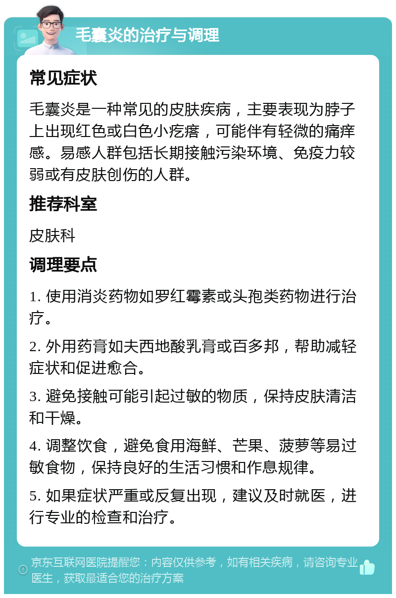 毛囊炎的治疗与调理 常见症状 毛囊炎是一种常见的皮肤疾病，主要表现为脖子上出现红色或白色小疙瘩，可能伴有轻微的痛痒感。易感人群包括长期接触污染环境、免疫力较弱或有皮肤创伤的人群。 推荐科室 皮肤科 调理要点 1. 使用消炎药物如罗红霉素或头孢类药物进行治疗。 2. 外用药膏如夫西地酸乳膏或百多邦，帮助减轻症状和促进愈合。 3. 避免接触可能引起过敏的物质，保持皮肤清洁和干燥。 4. 调整饮食，避免食用海鲜、芒果、菠萝等易过敏食物，保持良好的生活习惯和作息规律。 5. 如果症状严重或反复出现，建议及时就医，进行专业的检查和治疗。