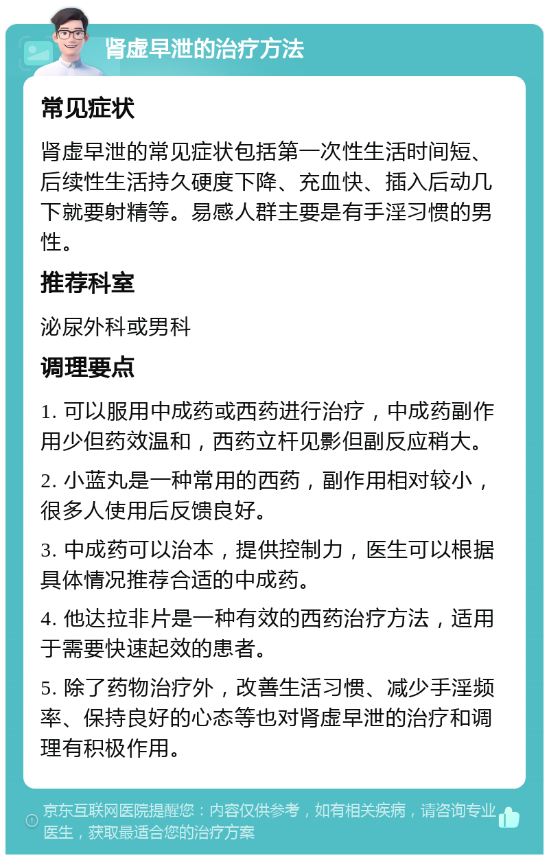 肾虚早泄的治疗方法 常见症状 肾虚早泄的常见症状包括第一次性生活时间短、后续性生活持久硬度下降、充血快、插入后动几下就要射精等。易感人群主要是有手淫习惯的男性。 推荐科室 泌尿外科或男科 调理要点 1. 可以服用中成药或西药进行治疗，中成药副作用少但药效温和，西药立杆见影但副反应稍大。 2. 小蓝丸是一种常用的西药，副作用相对较小，很多人使用后反馈良好。 3. 中成药可以治本，提供控制力，医生可以根据具体情况推荐合适的中成药。 4. 他达拉非片是一种有效的西药治疗方法，适用于需要快速起效的患者。 5. 除了药物治疗外，改善生活习惯、减少手淫频率、保持良好的心态等也对肾虚早泄的治疗和调理有积极作用。