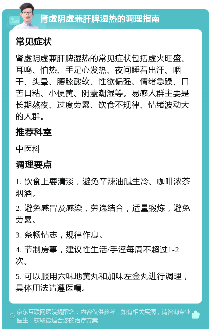 肾虚阴虚兼肝脾湿热的调理指南 常见症状 肾虚阴虚兼肝脾湿热的常见症状包括虚火旺盛、耳鸣、怕热、手足心发热、夜间睡着出汗、咽干、头晕、腰膝酸软、性欲偏强、情绪急躁、口苦口粘、小便黄、阴囊潮湿等。易感人群主要是长期熬夜、过度劳累、饮食不规律、情绪波动大的人群。 推荐科室 中医科 调理要点 1. 饮食上要清淡，避免辛辣油腻生冷、咖啡浓茶烟酒。 2. 避免感冒及感染，劳逸结合，适量锻炼，避免劳累。 3. 条畅情志，规律作息。 4. 节制房事，建议性生活/手淫每周不超过1-2次。 5. 可以服用六味地黄丸和加味左金丸进行调理，具体用法请遵医嘱。