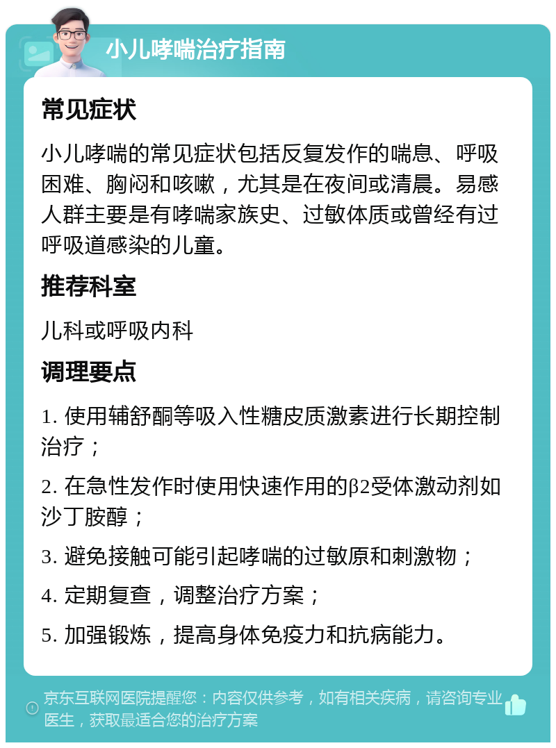 小儿哮喘治疗指南 常见症状 小儿哮喘的常见症状包括反复发作的喘息、呼吸困难、胸闷和咳嗽，尤其是在夜间或清晨。易感人群主要是有哮喘家族史、过敏体质或曾经有过呼吸道感染的儿童。 推荐科室 儿科或呼吸内科 调理要点 1. 使用辅舒酮等吸入性糖皮质激素进行长期控制治疗； 2. 在急性发作时使用快速作用的β2受体激动剂如沙丁胺醇； 3. 避免接触可能引起哮喘的过敏原和刺激物； 4. 定期复查，调整治疗方案； 5. 加强锻炼，提高身体免疫力和抗病能力。