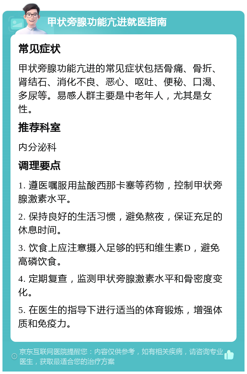 甲状旁腺功能亢进就医指南 常见症状 甲状旁腺功能亢进的常见症状包括骨痛、骨折、肾结石、消化不良、恶心、呕吐、便秘、口渴、多尿等。易感人群主要是中老年人，尤其是女性。 推荐科室 内分泌科 调理要点 1. 遵医嘱服用盐酸西那卡塞等药物，控制甲状旁腺激素水平。 2. 保持良好的生活习惯，避免熬夜，保证充足的休息时间。 3. 饮食上应注意摄入足够的钙和维生素D，避免高磷饮食。 4. 定期复查，监测甲状旁腺激素水平和骨密度变化。 5. 在医生的指导下进行适当的体育锻炼，增强体质和免疫力。