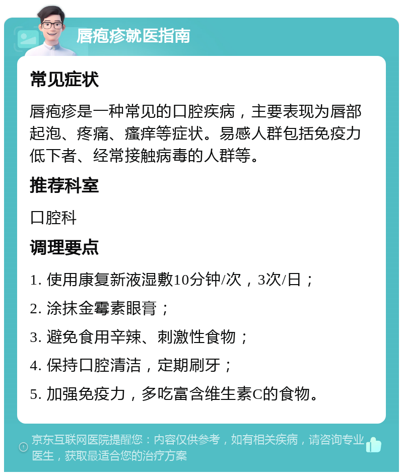 唇疱疹就医指南 常见症状 唇疱疹是一种常见的口腔疾病，主要表现为唇部起泡、疼痛、瘙痒等症状。易感人群包括免疫力低下者、经常接触病毒的人群等。 推荐科室 口腔科 调理要点 1. 使用康复新液湿敷10分钟/次，3次/日； 2. 涂抹金霉素眼膏； 3. 避免食用辛辣、刺激性食物； 4. 保持口腔清洁，定期刷牙； 5. 加强免疫力，多吃富含维生素C的食物。