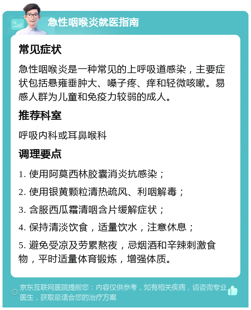 急性咽喉炎就医指南 常见症状 急性咽喉炎是一种常见的上呼吸道感染，主要症状包括悬雍垂肿大、嗓子疼、痒和轻微咳嗽。易感人群为儿童和免疫力较弱的成人。 推荐科室 呼吸内科或耳鼻喉科 调理要点 1. 使用阿莫西林胶囊消炎抗感染； 2. 使用银黄颗粒清热疏风、利咽解毒； 3. 含服西瓜霜清咽含片缓解症状； 4. 保持清淡饮食，适量饮水，注意休息； 5. 避免受凉及劳累熬夜，忌烟酒和辛辣刺激食物，平时适量体育锻炼，增强体质。