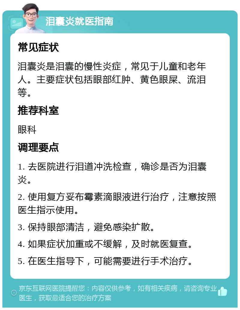 泪囊炎就医指南 常见症状 泪囊炎是泪囊的慢性炎症，常见于儿童和老年人。主要症状包括眼部红肿、黄色眼屎、流泪等。 推荐科室 眼科 调理要点 1. 去医院进行泪道冲洗检查，确诊是否为泪囊炎。 2. 使用复方妥布霉素滴眼液进行治疗，注意按照医生指示使用。 3. 保持眼部清洁，避免感染扩散。 4. 如果症状加重或不缓解，及时就医复查。 5. 在医生指导下，可能需要进行手术治疗。