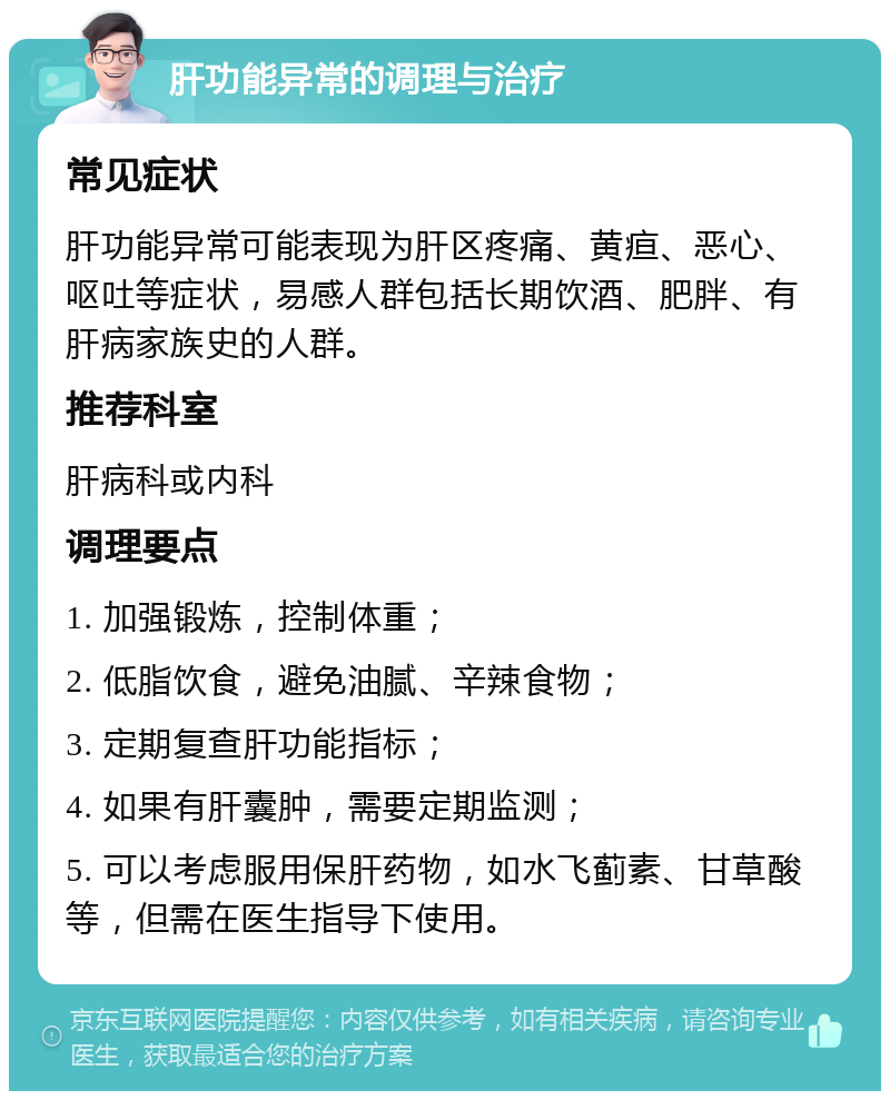 肝功能异常的调理与治疗 常见症状 肝功能异常可能表现为肝区疼痛、黄疸、恶心、呕吐等症状，易感人群包括长期饮酒、肥胖、有肝病家族史的人群。 推荐科室 肝病科或内科 调理要点 1. 加强锻炼，控制体重； 2. 低脂饮食，避免油腻、辛辣食物； 3. 定期复查肝功能指标； 4. 如果有肝囊肿，需要定期监测； 5. 可以考虑服用保肝药物，如水飞蓟素、甘草酸等，但需在医生指导下使用。