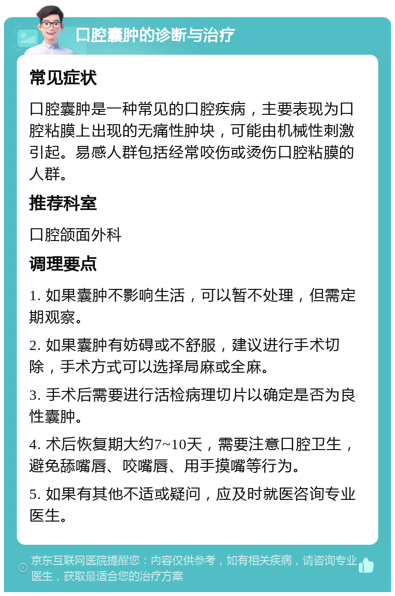 口腔囊肿的诊断与治疗 常见症状 口腔囊肿是一种常见的口腔疾病，主要表现为口腔粘膜上出现的无痛性肿块，可能由机械性刺激引起。易感人群包括经常咬伤或烫伤口腔粘膜的人群。 推荐科室 口腔颌面外科 调理要点 1. 如果囊肿不影响生活，可以暂不处理，但需定期观察。 2. 如果囊肿有妨碍或不舒服，建议进行手术切除，手术方式可以选择局麻或全麻。 3. 手术后需要进行活检病理切片以确定是否为良性囊肿。 4. 术后恢复期大约7~10天，需要注意口腔卫生，避免舔嘴唇、咬嘴唇、用手摸嘴等行为。 5. 如果有其他不适或疑问，应及时就医咨询专业医生。