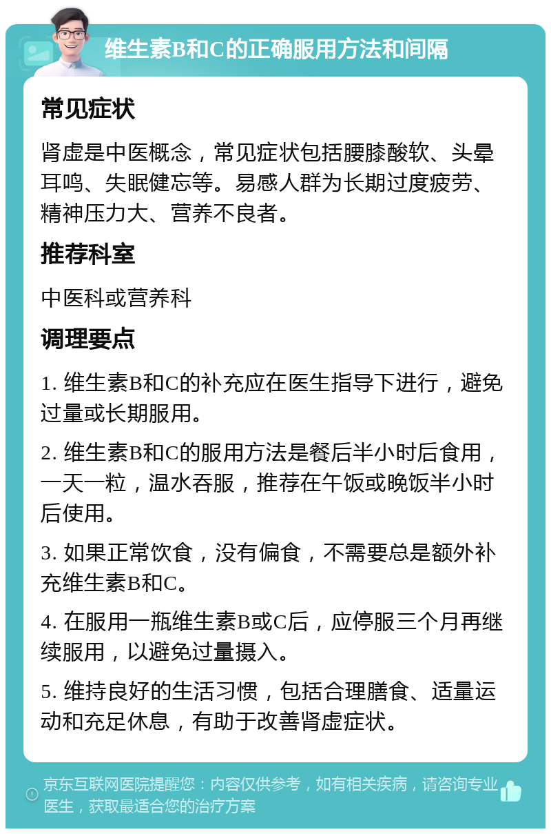 维生素B和C的正确服用方法和间隔 常见症状 肾虚是中医概念，常见症状包括腰膝酸软、头晕耳鸣、失眠健忘等。易感人群为长期过度疲劳、精神压力大、营养不良者。 推荐科室 中医科或营养科 调理要点 1. 维生素B和C的补充应在医生指导下进行，避免过量或长期服用。 2. 维生素B和C的服用方法是餐后半小时后食用，一天一粒，温水吞服，推荐在午饭或晚饭半小时后使用。 3. 如果正常饮食，没有偏食，不需要总是额外补充维生素B和C。 4. 在服用一瓶维生素B或C后，应停服三个月再继续服用，以避免过量摄入。 5. 维持良好的生活习惯，包括合理膳食、适量运动和充足休息，有助于改善肾虚症状。