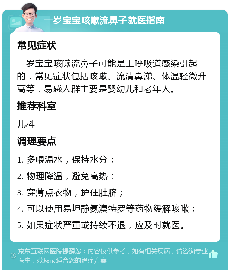 一岁宝宝咳嗽流鼻子就医指南 常见症状 一岁宝宝咳嗽流鼻子可能是上呼吸道感染引起的，常见症状包括咳嗽、流清鼻涕、体温轻微升高等，易感人群主要是婴幼儿和老年人。 推荐科室 儿科 调理要点 1. 多喂温水，保持水分； 2. 物理降温，避免高热； 3. 穿薄点衣物，护住肚脐； 4. 可以使用易坦静氨溴特罗等药物缓解咳嗽； 5. 如果症状严重或持续不退，应及时就医。