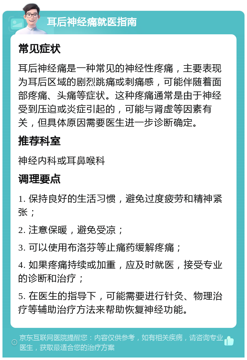 耳后神经痛就医指南 常见症状 耳后神经痛是一种常见的神经性疼痛，主要表现为耳后区域的剧烈跳痛或刺痛感，可能伴随着面部疼痛、头痛等症状。这种疼痛通常是由于神经受到压迫或炎症引起的，可能与肾虚等因素有关，但具体原因需要医生进一步诊断确定。 推荐科室 神经内科或耳鼻喉科 调理要点 1. 保持良好的生活习惯，避免过度疲劳和精神紧张； 2. 注意保暖，避免受凉； 3. 可以使用布洛芬等止痛药缓解疼痛； 4. 如果疼痛持续或加重，应及时就医，接受专业的诊断和治疗； 5. 在医生的指导下，可能需要进行针灸、物理治疗等辅助治疗方法来帮助恢复神经功能。