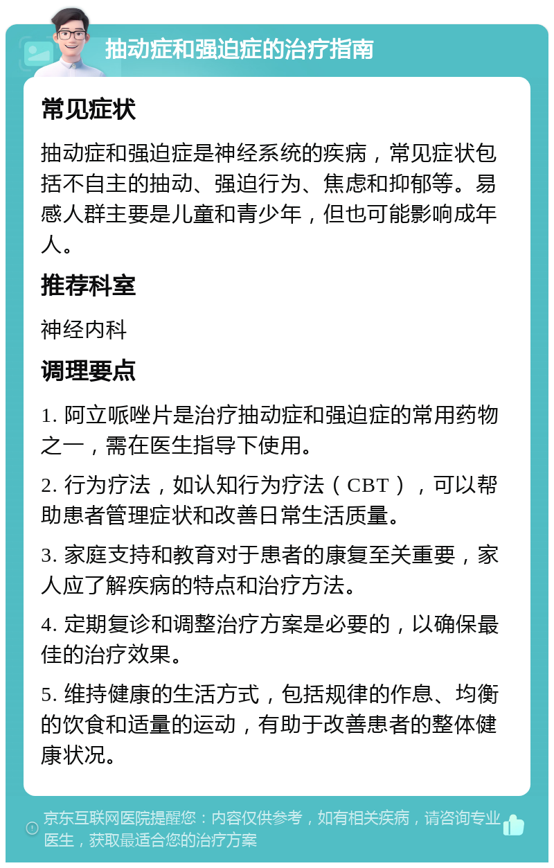 抽动症和强迫症的治疗指南 常见症状 抽动症和强迫症是神经系统的疾病，常见症状包括不自主的抽动、强迫行为、焦虑和抑郁等。易感人群主要是儿童和青少年，但也可能影响成年人。 推荐科室 神经内科 调理要点 1. 阿立哌唑片是治疗抽动症和强迫症的常用药物之一，需在医生指导下使用。 2. 行为疗法，如认知行为疗法（CBT），可以帮助患者管理症状和改善日常生活质量。 3. 家庭支持和教育对于患者的康复至关重要，家人应了解疾病的特点和治疗方法。 4. 定期复诊和调整治疗方案是必要的，以确保最佳的治疗效果。 5. 维持健康的生活方式，包括规律的作息、均衡的饮食和适量的运动，有助于改善患者的整体健康状况。