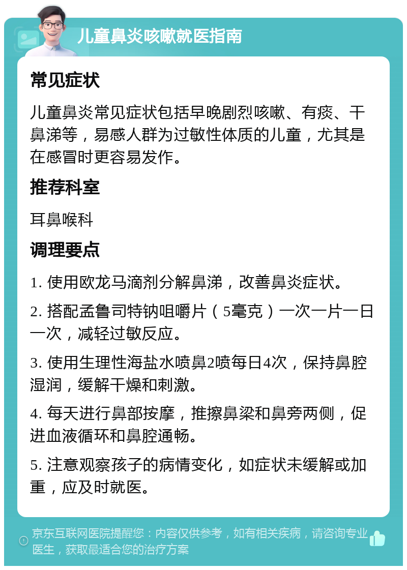 儿童鼻炎咳嗽就医指南 常见症状 儿童鼻炎常见症状包括早晚剧烈咳嗽、有痰、干鼻涕等，易感人群为过敏性体质的儿童，尤其是在感冒时更容易发作。 推荐科室 耳鼻喉科 调理要点 1. 使用欧龙马滴剂分解鼻涕，改善鼻炎症状。 2. 搭配孟鲁司特钠咀嚼片（5毫克）一次一片一日一次，减轻过敏反应。 3. 使用生理性海盐水喷鼻2喷每日4次，保持鼻腔湿润，缓解干燥和刺激。 4. 每天进行鼻部按摩，推擦鼻梁和鼻旁两侧，促进血液循环和鼻腔通畅。 5. 注意观察孩子的病情变化，如症状未缓解或加重，应及时就医。