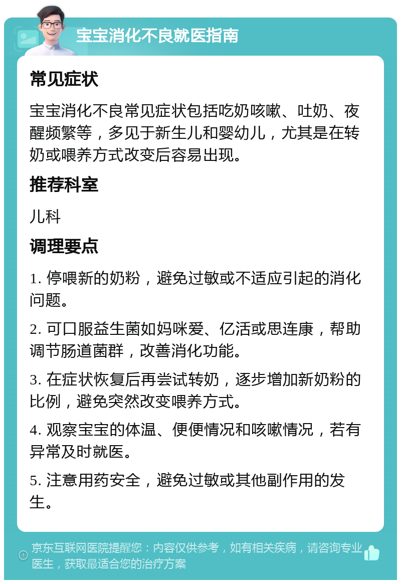 宝宝消化不良就医指南 常见症状 宝宝消化不良常见症状包括吃奶咳嗽、吐奶、夜醒频繁等，多见于新生儿和婴幼儿，尤其是在转奶或喂养方式改变后容易出现。 推荐科室 儿科 调理要点 1. 停喂新的奶粉，避免过敏或不适应引起的消化问题。 2. 可口服益生菌如妈咪爱、亿活或思连康，帮助调节肠道菌群，改善消化功能。 3. 在症状恢复后再尝试转奶，逐步增加新奶粉的比例，避免突然改变喂养方式。 4. 观察宝宝的体温、便便情况和咳嗽情况，若有异常及时就医。 5. 注意用药安全，避免过敏或其他副作用的发生。