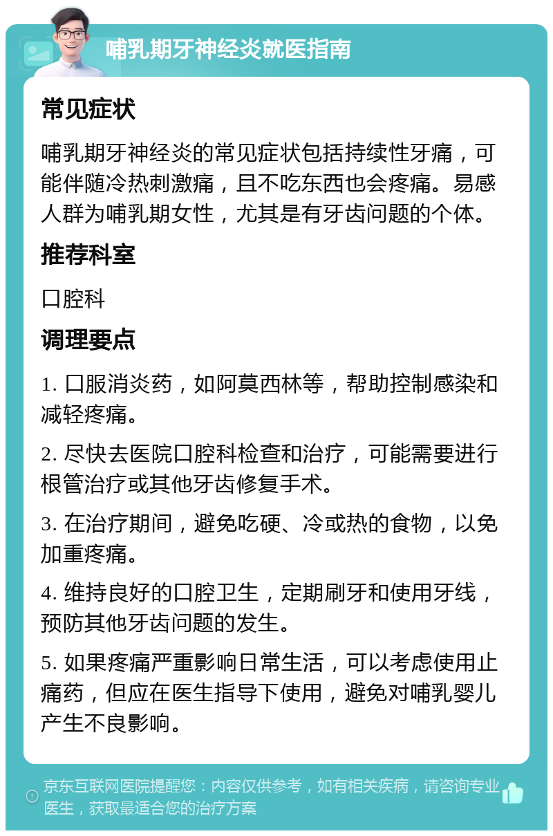 哺乳期牙神经炎就医指南 常见症状 哺乳期牙神经炎的常见症状包括持续性牙痛，可能伴随冷热刺激痛，且不吃东西也会疼痛。易感人群为哺乳期女性，尤其是有牙齿问题的个体。 推荐科室 口腔科 调理要点 1. 口服消炎药，如阿莫西林等，帮助控制感染和减轻疼痛。 2. 尽快去医院口腔科检查和治疗，可能需要进行根管治疗或其他牙齿修复手术。 3. 在治疗期间，避免吃硬、冷或热的食物，以免加重疼痛。 4. 维持良好的口腔卫生，定期刷牙和使用牙线，预防其他牙齿问题的发生。 5. 如果疼痛严重影响日常生活，可以考虑使用止痛药，但应在医生指导下使用，避免对哺乳婴儿产生不良影响。