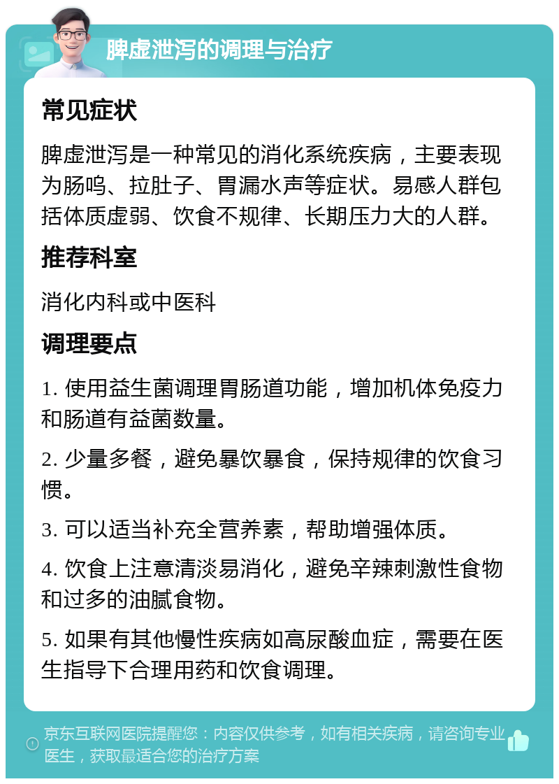 脾虚泄泻的调理与治疗 常见症状 脾虚泄泻是一种常见的消化系统疾病，主要表现为肠呜、拉肚子、胃漏水声等症状。易感人群包括体质虚弱、饮食不规律、长期压力大的人群。 推荐科室 消化内科或中医科 调理要点 1. 使用益生菌调理胃肠道功能，增加机体免疫力和肠道有益菌数量。 2. 少量多餐，避免暴饮暴食，保持规律的饮食习惯。 3. 可以适当补充全营养素，帮助增强体质。 4. 饮食上注意清淡易消化，避免辛辣刺激性食物和过多的油腻食物。 5. 如果有其他慢性疾病如高尿酸血症，需要在医生指导下合理用药和饮食调理。