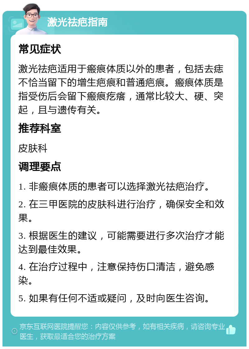 激光祛疤指南 常见症状 激光祛疤适用于瘢痕体质以外的患者，包括去痣不恰当留下的增生疤痕和普通疤痕。瘢痕体质是指受伤后会留下瘢痕疙瘩，通常比较大、硬、突起，且与遗传有关。 推荐科室 皮肤科 调理要点 1. 非瘢痕体质的患者可以选择激光祛疤治疗。 2. 在三甲医院的皮肤科进行治疗，确保安全和效果。 3. 根据医生的建议，可能需要进行多次治疗才能达到最佳效果。 4. 在治疗过程中，注意保持伤口清洁，避免感染。 5. 如果有任何不适或疑问，及时向医生咨询。