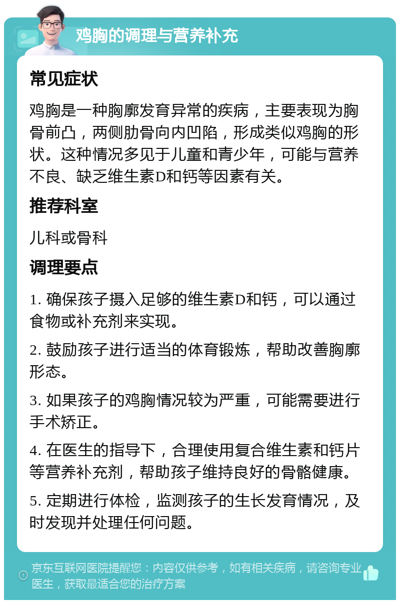 鸡胸的调理与营养补充 常见症状 鸡胸是一种胸廓发育异常的疾病，主要表现为胸骨前凸，两侧肋骨向内凹陷，形成类似鸡胸的形状。这种情况多见于儿童和青少年，可能与营养不良、缺乏维生素D和钙等因素有关。 推荐科室 儿科或骨科 调理要点 1. 确保孩子摄入足够的维生素D和钙，可以通过食物或补充剂来实现。 2. 鼓励孩子进行适当的体育锻炼，帮助改善胸廓形态。 3. 如果孩子的鸡胸情况较为严重，可能需要进行手术矫正。 4. 在医生的指导下，合理使用复合维生素和钙片等营养补充剂，帮助孩子维持良好的骨骼健康。 5. 定期进行体检，监测孩子的生长发育情况，及时发现并处理任何问题。