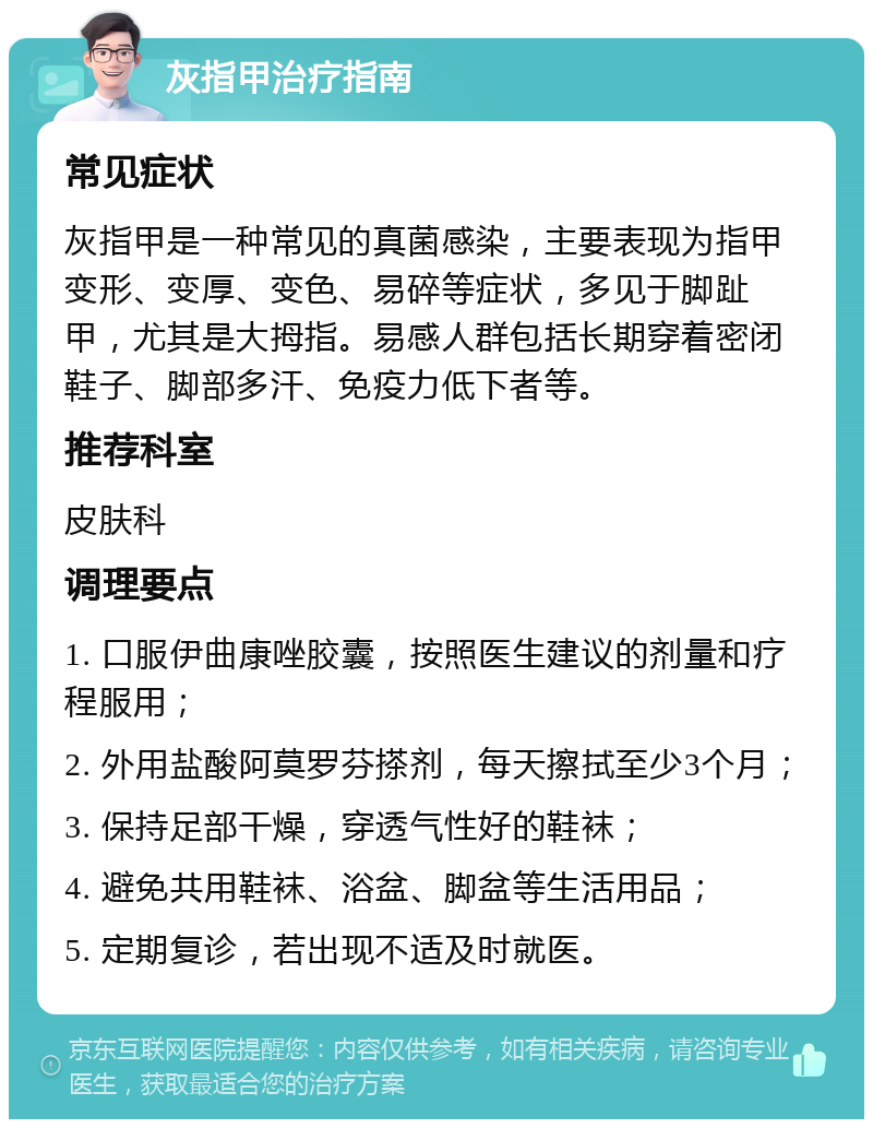 灰指甲治疗指南 常见症状 灰指甲是一种常见的真菌感染，主要表现为指甲变形、变厚、变色、易碎等症状，多见于脚趾甲，尤其是大拇指。易感人群包括长期穿着密闭鞋子、脚部多汗、免疫力低下者等。 推荐科室 皮肤科 调理要点 1. 口服伊曲康唑胶囊，按照医生建议的剂量和疗程服用； 2. 外用盐酸阿莫罗芬搽剂，每天擦拭至少3个月； 3. 保持足部干燥，穿透气性好的鞋袜； 4. 避免共用鞋袜、浴盆、脚盆等生活用品； 5. 定期复诊，若出现不适及时就医。