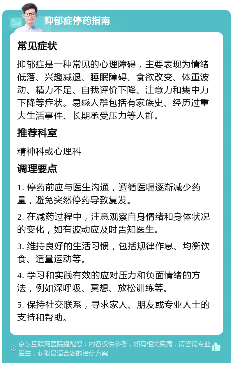 抑郁症停药指南 常见症状 抑郁症是一种常见的心理障碍，主要表现为情绪低落、兴趣减退、睡眠障碍、食欲改变、体重波动、精力不足、自我评价下降、注意力和集中力下降等症状。易感人群包括有家族史、经历过重大生活事件、长期承受压力等人群。 推荐科室 精神科或心理科 调理要点 1. 停药前应与医生沟通，遵循医嘱逐渐减少药量，避免突然停药导致复发。 2. 在减药过程中，注意观察自身情绪和身体状况的变化，如有波动应及时告知医生。 3. 维持良好的生活习惯，包括规律作息、均衡饮食、适量运动等。 4. 学习和实践有效的应对压力和负面情绪的方法，例如深呼吸、冥想、放松训练等。 5. 保持社交联系，寻求家人、朋友或专业人士的支持和帮助。