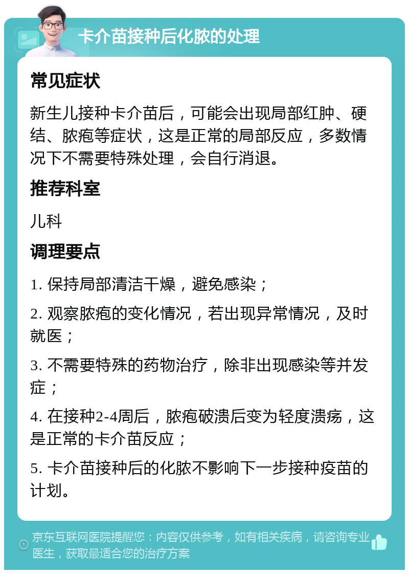 卡介苗接种后化脓的处理 常见症状 新生儿接种卡介苗后，可能会出现局部红肿、硬结、脓疱等症状，这是正常的局部反应，多数情况下不需要特殊处理，会自行消退。 推荐科室 儿科 调理要点 1. 保持局部清洁干燥，避免感染； 2. 观察脓疱的变化情况，若出现异常情况，及时就医； 3. 不需要特殊的药物治疗，除非出现感染等并发症； 4. 在接种2-4周后，脓疱破溃后变为轻度溃疡，这是正常的卡介苗反应； 5. 卡介苗接种后的化脓不影响下一步接种疫苗的计划。