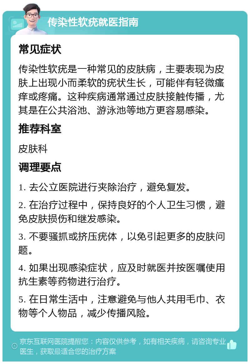 传染性软疣就医指南 常见症状 传染性软疣是一种常见的皮肤病，主要表现为皮肤上出现小而柔软的疣状生长，可能伴有轻微瘙痒或疼痛。这种疾病通常通过皮肤接触传播，尤其是在公共浴池、游泳池等地方更容易感染。 推荐科室 皮肤科 调理要点 1. 去公立医院进行夹除治疗，避免复发。 2. 在治疗过程中，保持良好的个人卫生习惯，避免皮肤损伤和继发感染。 3. 不要骚抓或挤压疣体，以免引起更多的皮肤问题。 4. 如果出现感染症状，应及时就医并按医嘱使用抗生素等药物进行治疗。 5. 在日常生活中，注意避免与他人共用毛巾、衣物等个人物品，减少传播风险。