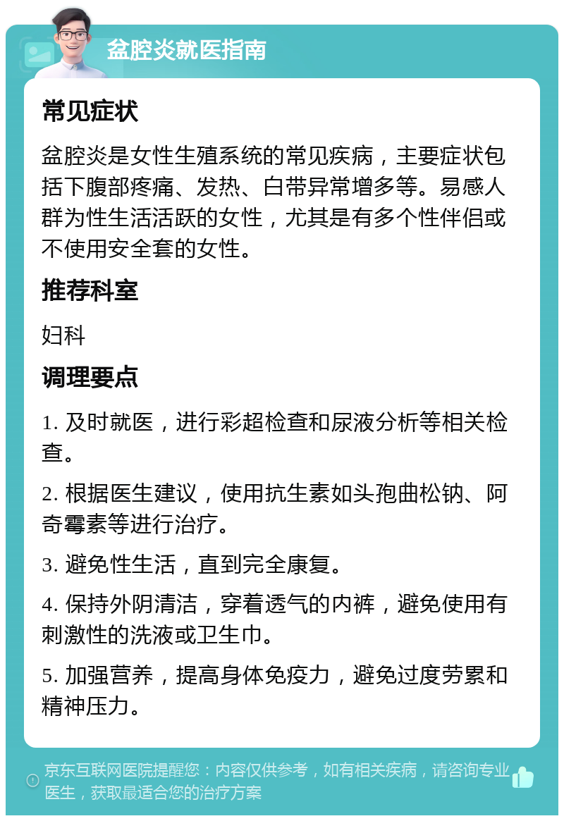 盆腔炎就医指南 常见症状 盆腔炎是女性生殖系统的常见疾病，主要症状包括下腹部疼痛、发热、白带异常增多等。易感人群为性生活活跃的女性，尤其是有多个性伴侣或不使用安全套的女性。 推荐科室 妇科 调理要点 1. 及时就医，进行彩超检查和尿液分析等相关检查。 2. 根据医生建议，使用抗生素如头孢曲松钠、阿奇霉素等进行治疗。 3. 避免性生活，直到完全康复。 4. 保持外阴清洁，穿着透气的内裤，避免使用有刺激性的洗液或卫生巾。 5. 加强营养，提高身体免疫力，避免过度劳累和精神压力。