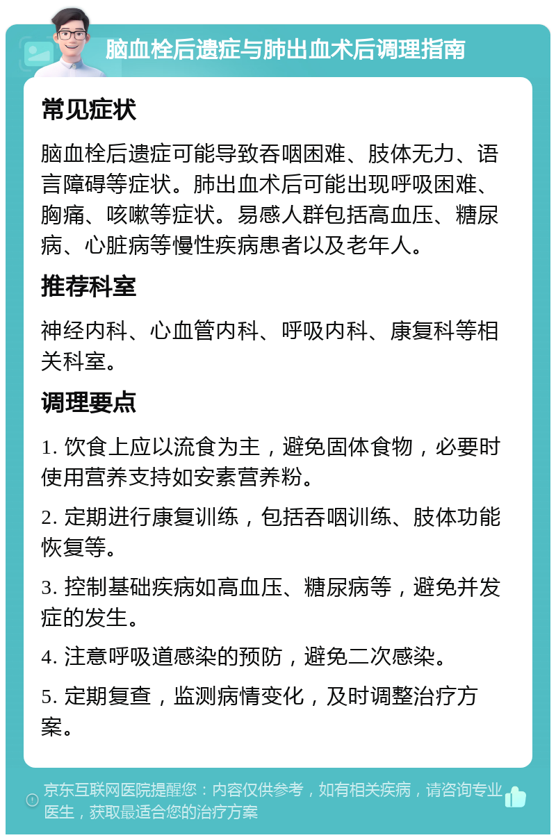 脑血栓后遗症与肺出血术后调理指南 常见症状 脑血栓后遗症可能导致吞咽困难、肢体无力、语言障碍等症状。肺出血术后可能出现呼吸困难、胸痛、咳嗽等症状。易感人群包括高血压、糖尿病、心脏病等慢性疾病患者以及老年人。 推荐科室 神经内科、心血管内科、呼吸内科、康复科等相关科室。 调理要点 1. 饮食上应以流食为主，避免固体食物，必要时使用营养支持如安素营养粉。 2. 定期进行康复训练，包括吞咽训练、肢体功能恢复等。 3. 控制基础疾病如高血压、糖尿病等，避免并发症的发生。 4. 注意呼吸道感染的预防，避免二次感染。 5. 定期复查，监测病情变化，及时调整治疗方案。