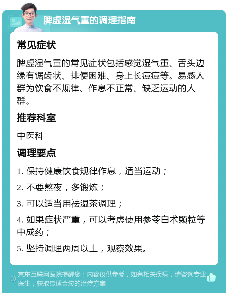 脾虚湿气重的调理指南 常见症状 脾虚湿气重的常见症状包括感觉湿气重、舌头边缘有锯齿状、排便困难、身上长痘痘等。易感人群为饮食不规律、作息不正常、缺乏运动的人群。 推荐科室 中医科 调理要点 1. 保持健康饮食规律作息，适当运动； 2. 不要熬夜，多锻炼； 3. 可以适当用祛湿茶调理； 4. 如果症状严重，可以考虑使用参苓白术颗粒等中成药； 5. 坚持调理两周以上，观察效果。