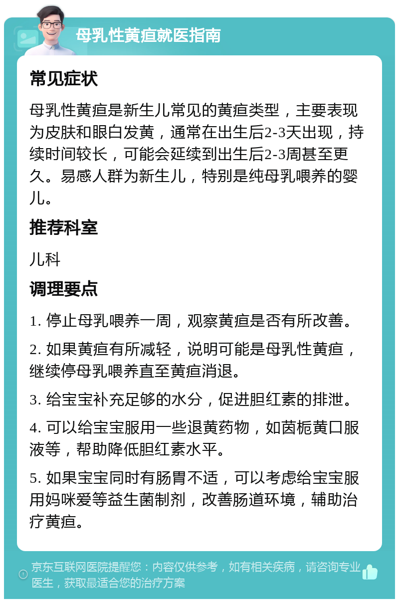 母乳性黄疸就医指南 常见症状 母乳性黄疸是新生儿常见的黄疸类型，主要表现为皮肤和眼白发黄，通常在出生后2-3天出现，持续时间较长，可能会延续到出生后2-3周甚至更久。易感人群为新生儿，特别是纯母乳喂养的婴儿。 推荐科室 儿科 调理要点 1. 停止母乳喂养一周，观察黄疸是否有所改善。 2. 如果黄疸有所减轻，说明可能是母乳性黄疸，继续停母乳喂养直至黄疸消退。 3. 给宝宝补充足够的水分，促进胆红素的排泄。 4. 可以给宝宝服用一些退黄药物，如茵栀黄口服液等，帮助降低胆红素水平。 5. 如果宝宝同时有肠胃不适，可以考虑给宝宝服用妈咪爱等益生菌制剂，改善肠道环境，辅助治疗黄疸。