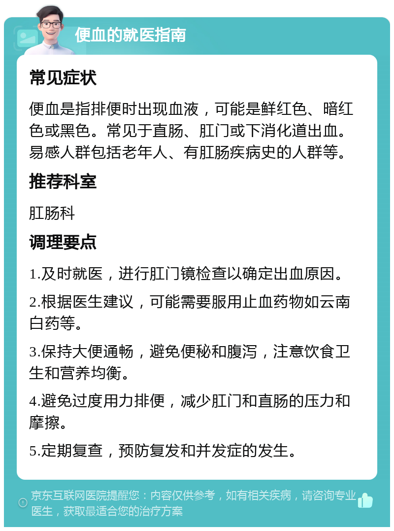 便血的就医指南 常见症状 便血是指排便时出现血液，可能是鲜红色、暗红色或黑色。常见于直肠、肛门或下消化道出血。易感人群包括老年人、有肛肠疾病史的人群等。 推荐科室 肛肠科 调理要点 1.及时就医，进行肛门镜检查以确定出血原因。 2.根据医生建议，可能需要服用止血药物如云南白药等。 3.保持大便通畅，避免便秘和腹泻，注意饮食卫生和营养均衡。 4.避免过度用力排便，减少肛门和直肠的压力和摩擦。 5.定期复查，预防复发和并发症的发生。